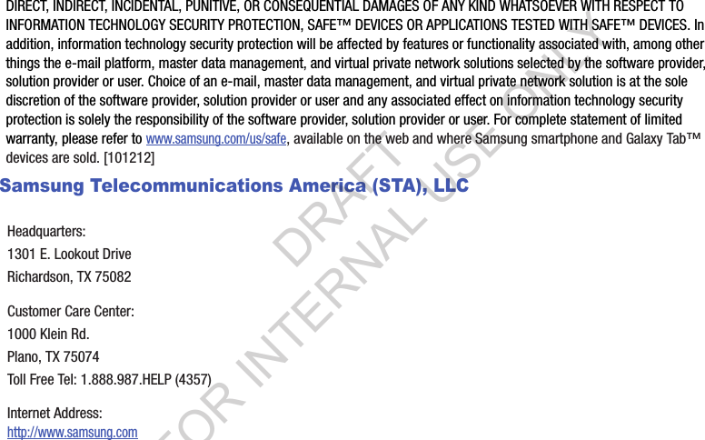 DIRECT, INDIRECT, INCIDENTAL, PUNITIVE, OR CONSEQUENTIAL DAMAGES OF ANY KIND WHATSOEVER WITH RESPECT TO INFORMATION TECHNOLOGY SECURITY PROTECTION, SAFE™ DEVICES OR APPLICATIONS TESTED WITH SAFE™ DEVICES. In addition, information technology security protection will be affected by features or functionality associated with, among other things the e-mail platform, master data management, and virtual private network solutions selected by the software provider, solution provider or user. Choice of an e-mail, master data management, and virtual private network solution is at the sole discretion of the software provider, solution provider or user and any associated effect on information technology security protection is solely the responsibility of the software provider, solution provider or user. For complete statement of limited warranty, please refer to www.samsung.com/us/safe, available on the web and where Samsung smartphone and Galaxy Tab™ devices are sold. [101212] Samsung Telecommunications America (STA), LLCHeadquarters:1301 E. Lookout DriveRichardson, TX 75082Customer Care Center:1000 Klein Rd.Plano, TX 75074Toll Free Tel: 1.888.987.HELP (4357)Internet Address: http://www.samsung.comDRAFT FOR INTERNAL USE ONLY