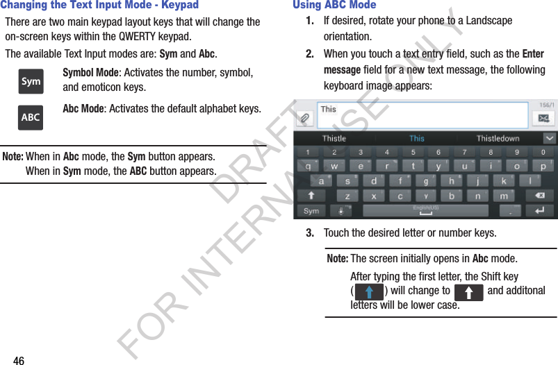 46Changing the Text Input Mode - KeypadThere are two main keypad layout keys that will change the on-screen keys within the QWERTY keypad. The available Text Input modes are: Sym and Abc. Note:When in Abc mode, the Sym button appears. When in Sym mode, the ABC button appears. Using ABC Mode1. If desired, rotate your phone to a Landscape orientation.2. When you touch a text entry field, such as the Enter message field for a new text message, the following keyboard image appears: 3. Touch the desired letter or number keys. Symbol Mode: Activates the number, symbol, and emoticon keys. Abc Mode: Activates the default alphabet keys. SymABCNote:The screen initially opens in Abc mode. After typing the first letter, the Shift key ( ) will change to   and additonal letters will be lower case. DRAFT FOR INTERNAL USE ONLY
