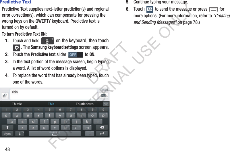 48Predictive TextPredictive Text supplies next-letter prediction(s) and regional error correction(s), which can compensate for pressing the wrong keys on the QWERTY keyboard. Predictive text is turned on by default.To turn Predictive Text ON:1. Touch and hold   on the keyboard, then touch . The Samsung keyboard settings screen appears. 2. Touch the Predictive text slider   to ON. 3. In the text portion of the message screen, begin typing a word. A list of word options is displayed. 4. To replace the word that has already been typed, touch one of the words. 5. Continue typing your message. 6. Touch   to send the message or press   for more options. (For more information, refer to “Creating and Sending Messages” on page 78.) DRAFT FOR INTERNAL USE ONLY