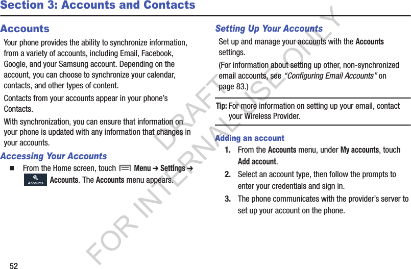 52Section 3: Accounts and ContactsAccountsYour phone provides the ability to synchronize information, from a variety of accounts, including Email, Facebook, Google, and your Samsung account. Depending on the account, you can choose to synchronize your calendar, contacts, and other types of content. Contacts from your accounts appear in your phone’s Contacts. With synchronization, you can ensure that information on your phone is updated with any information that changes in your accounts. Accessing Your AccountsFrom the Home screen, touch  Menu ➔ Settings ➔  Accounts. The Accounts menu appears. Setting Up Your AccountsSet up and manage your accounts with the Accounts settings. (For information about setting up other, non-synchronized email accounts, see “Configuring Email Accounts” on page 83.) Tip:For more information on setting up your email, contact your Wireless Provider. Adding an account1. From the Accounts menu, under My accounts, touch Add account.2. Select an account type, then follow the prompts to enter your credentials and sign in. 3. The phone communicates with the provider’s server to set up your account on the phone. DRAFT FOR INTERNAL USE ONLY