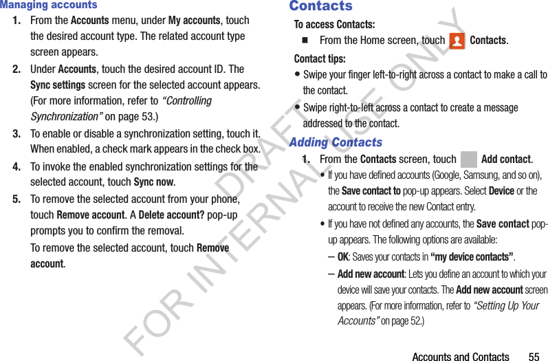 Accounts and Contacts       55Managing accounts1. From the Accounts menu, under My accounts, touch the desired account type. The related account type screen appears. 2. Under Accounts, touch the desired account ID. The Sync settings screen for the selected account appears. (For more information, refer to “Controlling Synchronization” on page 53.) 3. To enable or disable a synchronization setting, touch it. When enabled, a check mark appears in the check box. 4. To invoke the enabled synchronization settings for the selected account, touch Sync now. 5. To remove the selected account from your phone, touch Remove account. A Delete account? pop-up prompts you to confirm the removal. To remove the selected account, touch Remove account. ContactsTo access Contacts:From the Home screen, touch   Contacts.Contact tips:• Swipe your finger left-to-right across a contact to make a call to the contact.• Swipe right-to-left across a contact to create a message addressed to the contact.Adding Contacts1. From the Contacts screen, touch   Add contact. •If you have defined accounts (Google, Samsung, and so on), the Save contact to pop-up appears. Select Device or the account to receive the new Contact entry. •If you have not defined any accounts, the Save contact pop-up appears. The following options are available: –OK: Saves your contacts in “my device contacts”. –Add new account: Lets you define an account to which your device will save your contacts. The Add new account screen appears. (For more information, refer to “Setting Up Your Accounts” on page 52.) DRAFT FOR INTERNAL USE ONLY