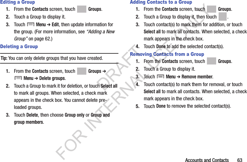 Accounts and Contacts       63Editing a Group1. From the Contacts screen, touch Groups.2. Touch a Group to display it.3. Touch  Menu ➔ Edit, then update information for the group. (For more information, see “Adding a New Group” on page 62.) Deleting a GroupTip:You can only delete groups that you have created. 1. From the Contacts screen, touch Groups ➔ Menu ➔ Delete groups. 2. Touch a Group to mark it for deletion, or touch Select all to mark all groups. When selected, a check mark appears in the check box. You cannot delete pre-loaded groups.3. Touch Delete, then choose Group only or Group and group members.Adding Contacts to a Group1. From the Contacts screen, touch Groups.2. Touch a Group to display it, then touch  . 3. Touch contact(s) to mark them for addition, or touch Select all to mark all contacts. When selected, a check mark appears in the check box.4. Touch Done to add the selected contact(s).Removing Contacts from a Group1. From the Contacts screen, touch Groups.2. Touch a Group to display it.3. Touch  Menu ➔ Remove member. 4. Touch contact(s) to mark them for removal, or touch Select all to mark all contacts. When selected, a check mark appears in the check box.5. Touch Done to remove the selected contact(s).DRAFT FOR INTERNAL USE ONLY