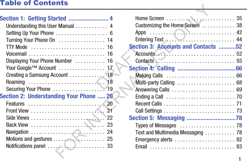        1Table of ContentsSection 1:  Getting Started .......................... 4Understanding this User Manual . . . . . . . . . . . .  4Setting Up Your Phone  . . . . . . . . . . . . . . . . . . .  6Turning Your Phone On   . . . . . . . . . . . . . . . . .  14TTY Mode   . . . . . . . . . . . . . . . . . . . . . . . . . . .  16Voicemail . . . . . . . . . . . . . . . . . . . . . . . . . . . .  16Displaying Your Phone Number  . . . . . . . . . . .  16Your Google™ Account  . . . . . . . . . . . . . . . . .  17Creating a Samsung Account  . . . . . . . . . . . . .  18Roaming   . . . . . . . . . . . . . . . . . . . . . . . . . . . .  18Securing Your Phone  . . . . . . . . . . . . . . . . . . .  19Section 2:  Understanding Your Phone ..... 20Features   . . . . . . . . . . . . . . . . . . . . . . . . . . . .  20Front View  . . . . . . . . . . . . . . . . . . . . . . . . . . .  21Side Views . . . . . . . . . . . . . . . . . . . . . . . . . . .  22Back View  . . . . . . . . . . . . . . . . . . . . . . . . . . .  23Navigation  . . . . . . . . . . . . . . . . . . . . . . . . . . .  24Motions and gestures . . . . . . . . . . . . . . . . . . .  25Notifications panel  . . . . . . . . . . . . . . . . . . . . .  33Home Screen  . . . . . . . . . . . . . . . . . . . . . . . . . 35Customizing the Home Screen  . . . . . . . . . . . .  38Apps   . . . . . . . . . . . . . . . . . . . . . . . . . . . . . . .  42Entering Text  . . . . . . . . . . . . . . . . . . . . . . . . .  44Section 3:  Accounts and Contacts  ...........52Accounts  . . . . . . . . . . . . . . . . . . . . . . . . . . . . 52Contacts . . . . . . . . . . . . . . . . . . . . . . . . . . . . .  55Section 4:  Calling  ......................................66Making Calls   . . . . . . . . . . . . . . . . . . . . . . . . .  66Multi-party Calling  . . . . . . . . . . . . . . . . . . . . .  68Answering Calls  . . . . . . . . . . . . . . . . . . . . . . .  69Ending a Call  . . . . . . . . . . . . . . . . . . . . . . . . .  70Recent Calls . . . . . . . . . . . . . . . . . . . . . . . . . .  71Call Settings . . . . . . . . . . . . . . . . . . . . . . . . . .  73Section 5:  Messaging ................................78Types of Messages   . . . . . . . . . . . . . . . . . . . .  78Text and Multimedia Messaging . . . . . . . . . . .  78Emergency alerts  . . . . . . . . . . . . . . . . . . . . . .  82Email  . . . . . . . . . . . . . . . . . . . . . . . . . . . . . . .  83DRAFT FOR INTERNAL USE ONLY