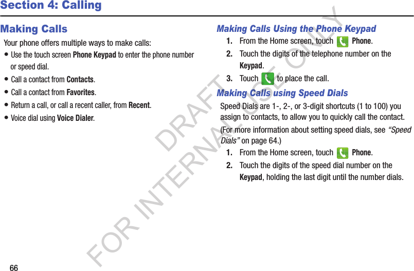 66Section 4: CallingMaking CallsYour phone offers multiple ways to make calls:• Use the touch screen Phone Keypad to enter the phone number or speed dial.• Call a contact from Contacts.• Call a contact from Favorites.• Return a call, or call a recent caller, from Recent. • Voice dial using Voice Dialer. Making Calls Using the Phone Keypad1. From the Home screen, touch   Phone.2. Touch the digits of the telephone number on the Keypad.3. Touch   to place the call.Making Calls using Speed DialsSpeed Dials are 1-, 2-, or 3-digit shortcuts (1 to 100) you assign to contacts, to allow you to quickly call the contact.(For more information about setting speed dials, see “Speed Dials” on page 64.) 1. From the Home screen, touch   Phone.2. Touch the digits of the speed dial number on the Keypad, holding the last digit until the number dials.DRAFT FOR INTERNAL USE ONLY