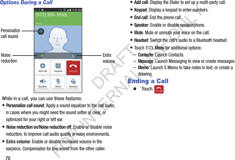 70Options During a CallWhile in a call, you can use these features:• Personalize call sound: Apply a sound equalizer to the call audio, in cases where you might need the sound softer or clear, or optimized for your right or left ear. • Noise reduction on/Noise reduction off: Enable or disable noise reduction, to improve call audio quality in noisy environments. • Extra volume: Enable or disable increased volume in the earpiece. Compensates for low sound from the other caller. • Add call: Display the Dialer to set up a multi-party call. • Keypad: Display a keypad to enter numbers. • End call: End the phone call. • Speaker: Enable or disable speakerphone. • Mute: Mute or unmute your voice on the call. • Headset: Switch the call’s audio to a Bluetooth headset. • Touch  Menu for additional options: –Contacts: Launch Contacts. –Message: Launch Messaging to view or create messages. –Memo: Launch S Memo to take notes in text, or create a drawing.Ending a CallTouch . Personalizecall soundNoisereduction ExtravolumeDRAFT FOR INTERNAL USE ONLY