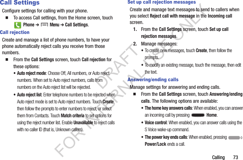 Calling       73Call SettingsConfigure settings for calling with your phone. To access Call settings, from the Home screen, touch  Phone ➔  Menu ➔ Call Settings. Call rejectionCreate and manage a list of phone numbers, to have your phone automatically reject calls you receive from those numbers.From the Call Settings screen, touch Call rejection for these options: • Auto reject mode: Choose Off, All numbers, or Auto reject numbers. When set to Auto reject numbers, calls from numbers on the Auto reject list will be rejected. • Auto reject list: Enter telephone numbers to be rejected when Auto reject mode is set to Auto reject numbers. Touch Create, then follow the prompts to enter numbers to reject, or select them from Contacts. Touch Match criteria to set options for using the reject number list. Enable Unavailable to reject calls with no caller ID (that is, Unknown callers). Set up call rejection messagesCreate and manage text messages to send to callers when you select Reject call with message in the Incoming call screen. 1. From the Call Settings screen, touch Set up call rejection messages. 2. Manage messages: •To create new messages, touch Create, then follow the prompts. •To modify an existing message, touch the message, then edit the text. Answering/ending callsManage settings for answering and ending calls.From the Call Settings screen, touch Answering/ending calls. The following options are available: • The home key answers calls: When enabled, you can answer an incoming call by pressing  Home. • Voice control: When enabled, you can answer calls using the S Voice wake-up command. • The power key ends calls: When enabled, pressing  Power/Lock ends a call. DRAFT FOR INTERNAL USE ONLY