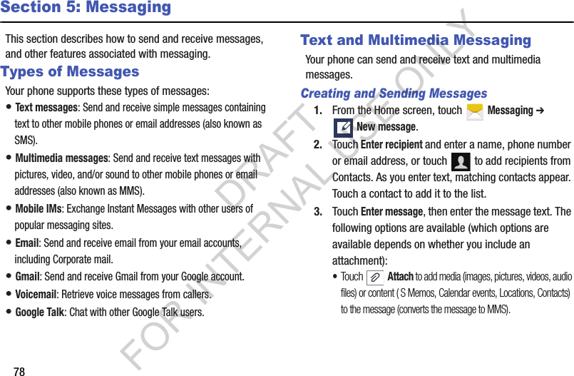 78Section 5: MessagingThis section describes how to send and receive messages, and other features associated with messaging.Types of MessagesYour phone supports these types of messages:• Text messages: Send and receive simple messages containing text to other mobile phones or email addresses (also known as SMS).• Multimedia messages: Send and receive text messages with pictures, video, and/or sound to other mobile phones or email addresses (also known as MMS).• Mobile IMs: Exchange Instant Messages with other users of popular messaging sites.• Email: Send and receive email from your email accounts, including Corporate mail.• Gmail: Send and receive Gmail from your Google account.• Voicemail: Retrieve voice messages from callers.• Google Talk: Chat with other Google Talk users.Text and Multimedia MessagingYour phone can send and receive text and multimedia messages. Creating and Sending Messages1. From the Home screen, touch   Messaging ➔ New message.2. Touch Enter recipient and enter a name, phone number or email address, or touch   to add recipients from Contacts. As you enter text, matching contacts appear. Touch a contact to add it to the list. 3. Touch Enter message, then enter the message text. The following options are available (which options are available depends on whether you include an attachment):•Touch  Attach to add media (images, pictures, videos, audio files) or content ( S Memos, Calendar events, Locations, Contacts) to the message (converts the message to MMS). DRAFT FOR INTERNAL USE ONLY