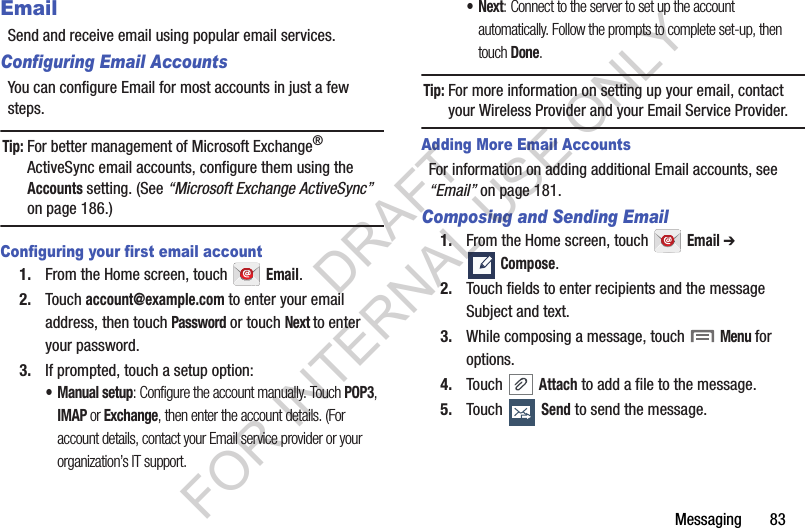 Messaging       83EmailSend and receive email using popular email services.Configuring Email AccountsYou can configure Email for most accounts in just a few steps.Tip:For better management of Microsoft Exchange® ActiveSync email accounts, configure them using the Accounts setting. (See “Microsoft Exchange ActiveSync” on page 186.) Configuring your first email account1. From the Home screen, touch   Email.2. Touch account@example.com to enter your email address, then touch Password or touch Next to enter your password.3. If prompted, touch a setup option: •Manual setup: Configure the account manually. Touch POP3, IMAP or Exchange, then enter the account details. (For account details, contact your Email service provider or your organization’s IT support. •Next: Connect to the server to set up the account automatically. Follow the prompts to complete set-up, then touch Done. Tip:For more information on setting up your email, contact your Wireless Provider and your Email Service Provider. Adding More Email AccountsFor information on adding additional Email accounts, see “Email” on page 181. Composing and Sending Email1. From the Home screen, touch   Email ➔ Compose. 2. Touch fields to enter recipients and the message Subject and text.3. While composing a message, touch  Menu for options.4. Touch  Attach to add a file to the message.5. Touch  Send to send the message.DRAFT FOR INTERNAL USE ONLY