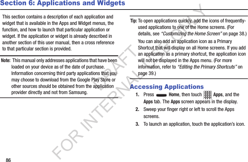 86Section 6: Applications and WidgetsThis section contains a description of each application and widget that is available in the Apps and Widget menus, the function, and how to launch that particular application or widget. If the application or widget is already described in another section of this user manual, then a cross reference to that particular section is provided. Note: This manual only addresses applications that have been loaded on your device as of the date of purchase. Information concerning third party applications that you may choose to download from the Google Play Store or other sources should be obtained from the application provider directly and not from Samsung. Tip:To open applications quickly, add the icons of frequently-used applications to one of the Home screens. (For details, see “Customizing the Home Screen” on page 38.) You can also add an application icon as a Primary Shortcut that will display on all Home screens. If you add an application as a primary shortcut, the application icon will not be displayed in the Apps menu. (For more information, refer to “Editing the Primary Shortcuts” on page 39.) Accessing Applications1. Press  Home, then touch Apps, and the Apps tab. The Apps screen appears in the display. 2. Sweep your finger right or left to scroll the Apps screens. 3. To launch an application, touch the application’s icon. DRAFT FOR INTERNAL USE ONLY