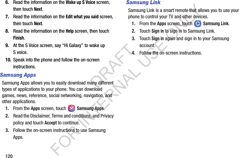 1206. Read the information on the Wake up S Voice screen, then touch Next. 7. Read the information on the Edit what you said screen, then touch Next. 8. Read the information on the Help screen, then touch Finish. 9. At the S Voice screen, say “Hi Galaxy” to wake up S voice.10. Speak into the phone and follow the on-screen instructions.Samsung AppsSamsung Apps allows you to easily download many different types of applications to your phone. You can download games, news, reference, social networking, navigation, and other applications.1. From the Apps screen, touch   Samsung Apps.2. Read the Disclaimer, Terms and conditions, and Privacy policy and touch Accept to continue.3. Follow the on-screen instructions to use Samsung Apps. Samsung LinkSamsung Link is a smart remote that allows you to use your phone to control your TV and other devices. 1. From the Apps screen, touch   Samsung Link. 2. Touch Sign in to sign in to Samsung Link.3. Touch Sign in again and sign in to your Samsung account.4. Follow the on-screen instructions. DRAFT FOR INTERNAL USE ONLY