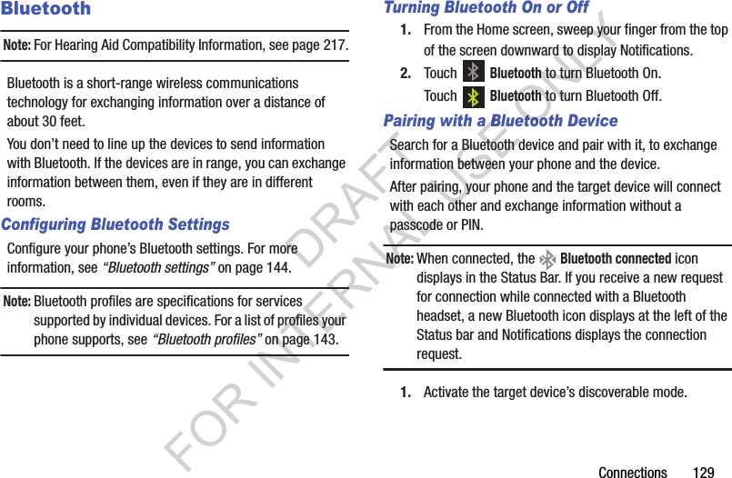 Connections       129BluetoothNote:For Hearing Aid Compatibility Information, see page 217.Bluetooth is a short-range wireless communications technology for exchanging information over a distance of about 30 feet.You don&rsquo;t need to line up the devices to send information with Bluetooth. If the devices are in range, you can exchange information between them, even if they are in different rooms.Configuring Bluetooth SettingsConfigure your phone&rsquo;s Bluetooth settings. For more information, see &ldquo;Bluetooth settings&rdquo; on page 144.Note:Bluetooth profiles are specifications for services supported by individual devices. For a list of profiles your phone supports, see &ldquo;Bluetooth profiles&rdquo; on page 143.Turning Bluetooth On or Off1. From the Home screen, sweep your finger from the top of the screen downward to display Notifications. 2. Touch  Bluetooth to turn Bluetooth On. Touch  Bluetooth to turn Bluetooth Off. Pairing with a Bluetooth DeviceSearch for a Bluetooth device and pair with it, to exchange information between your phone and the device. After pairing, your phone and the target device will connect with each other and exchange information without a passcode or PIN. Note:When connected, the   Bluetooth connected icon displays in the Status Bar. If you receive a new request for connection while connected with a Bluetooth headset, a new Bluetooth icon displays at the left of the Status bar and Notifications displays the connection request. 1. Activate the target device&rsquo;s discoverable mode. DRAFT FOR INTERNAL USE ONLY