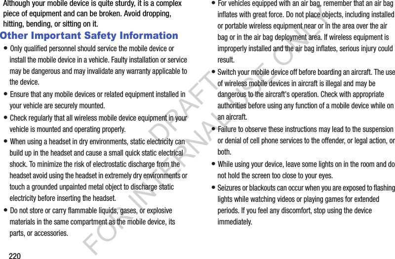 220Although your mobile device is quite sturdy, it is a complex piece of equipment and can be broken. Avoid dropping, hitting, bending, or sitting on it.Other Important Safety Information• Only qualified personnel should service the mobile device or install the mobile device in a vehicle. Faulty installation or service may be dangerous and may invalidate any warranty applicable to the device.• Ensure that any mobile devices or related equipment installed in your vehicle are securely mounted.• Check regularly that all wireless mobile device equipment in your vehicle is mounted and operating properly.• When using a headset in dry environments, static electricity can build up in the headset and cause a small quick static electrical shock. To minimize the risk of electrostatic discharge from the headset avoid using the headset in extremely dry environments or touch a grounded unpainted metal object to discharge static electricity before inserting the headset.• Do not store or carry flammable liquids, gases, or explosive materials in the same compartment as the mobile device, its parts, or accessories.• For vehicles equipped with an air bag, remember that an air bag inflates with great force. Do not place objects, including installed or portable wireless equipment near or in the area over the air bag or in the air bag deployment area. If wireless equipment is improperly installed and the air bag inflates, serious injury could result.• Switch your mobile device off before boarding an aircraft. The use of wireless mobile devices in aircraft is illegal and may be dangerous to the aircraft&apos;s operation. Check with appropriate authorities before using any function of a mobile device while on an aircraft.• Failure to observe these instructions may lead to the suspension or denial of cell phone services to the offender, or legal action, or both.• While using your device, leave some lights on in the room and do not hold the screen too close to your eyes.• Seizures or blackouts can occur when you are exposed to flashing lights while watching videos or playing games for extended periods. If you feel any discomfort, stop using the device immediately.DRAFT FOR INTERNAL USE ONLY