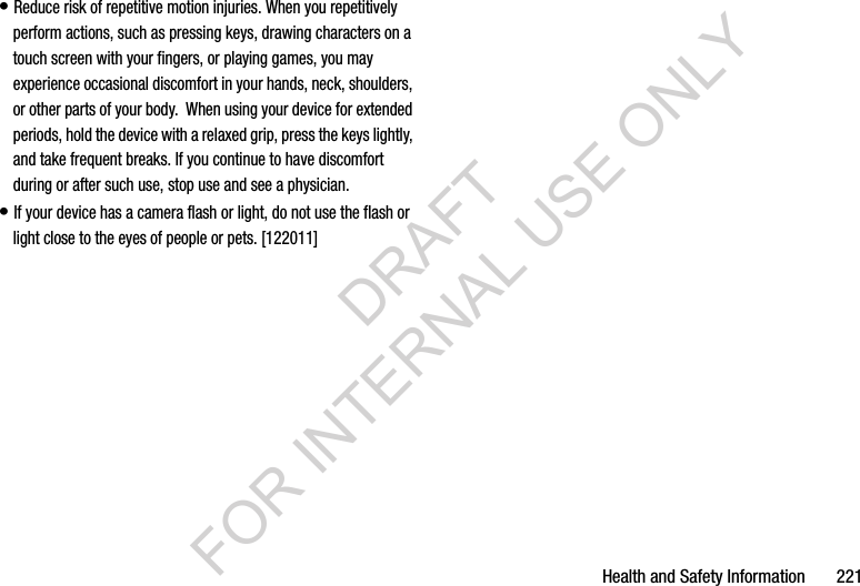 Health and Safety Information       221• Reduce risk of repetitive motion injuries. When you repetitively perform actions, such as pressing keys, drawing characters on a touch screen with your fingers, or playing games, you may experience occasional discomfort in your hands, neck, shoulders, or other parts of your body.  When using your device for extended periods, hold the device with a relaxed grip, press the keys lightly, and take frequent breaks. If you continue to have discomfort during or after such use, stop use and see a physician.• If your device has a camera flash or light, do not use the flash or light close to the eyes of people or pets. [122011]DRAFT FOR INTERNAL USE ONLY