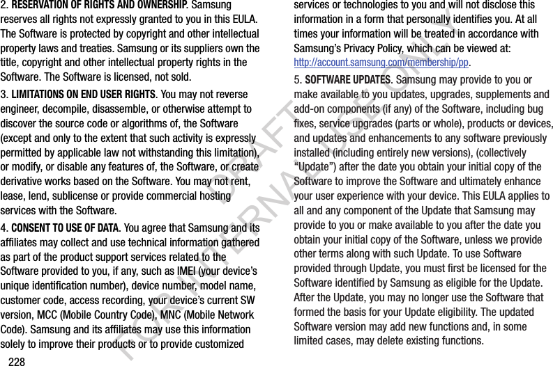 2282. RESERVATION OF RIGHTS AND OWNERSHIP. Samsung reserves all rights not expressly granted to you in this EULA. The Software is protected by copyright and other intellectual property laws and treaties. Samsung or its suppliers own the title, copyright and other intellectual property rights in the Software. The Software is licensed, not sold.3. LIMITATIONS ON END USER RIGHTS. You may not reverse engineer, decompile, disassemble, or otherwise attempt to discover the source code or algorithms of, the Software (except and only to the extent that such activity is expressly permitted by applicable law not withstanding this limitation), or modify, or disable any features of, the Software, or create derivative works based on the Software. You may not rent, lease, lend, sublicense or provide commercial hosting services with the Software.4. CONSENT TO USE OF DATA. You agree that Samsung and its affiliates may collect and use technical information gathered as part of the product support services related to the Software provided to you, if any, such as IMEI (your device’s unique identification number), device number, model name, customer code, access recording, your device’s current SW version, MCC (Mobile Country Code), MNC (Mobile Network Code). Samsung and its affiliates may use this information solely to improve their products or to provide customized services or technologies to you and will not disclose this information in a form that personally identifies you. At all times your information will be treated in accordance with Samsung’s Privacy Policy, which can be viewed at: http://account.samsung.com/membership/pp.5. SOFTWARE UPDATES. Samsung may provide to you or make available to you updates, upgrades, supplements and add-on components (if any) of the Software, including bug fixes, service upgrades (parts or whole), products or devices, and updates and enhancements to any software previously installed (including entirely new versions), (collectively “Update”) after the date you obtain your initial copy of the Software to improve the Software and ultimately enhance your user experience with your device. This EULA applies to all and any component of the Update that Samsung may provide to you or make available to you after the date you obtain your initial copy of the Software, unless we provide other terms along with such Update. To use Software provided through Update, you must first be licensed for the Software identified by Samsung as eligible for the Update. After the Update, you may no longer use the Software that formed the basis for your Update eligibility. The updated Software version may add new functions and, in some limited cases, may delete existing functions.DRAFT FOR INTERNAL USE ONLY