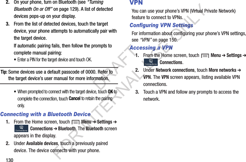 1302. On your phone, turn on Bluetooth (see “Turning Bluetooth On or Off” on page 129). A list of detected devices pops-up on your display. 3. From the list of detected devices, touch the target device, your phone attempts to automatically pair with the target device. If automatic pairing fails, then follow the prompts to complete manual pairing: •Enter a PIN for the target device and touch OK. Tip:Some devices use a default passcode of 0000. Refer to the target device’s user manual for more information. •When prompted to connect with the target device, touch OK to complete the connection, touch Cancel to retain the pairing only. Connecting with a Bluetooth Device1. From the Home screen, touch  Menu ➔ Settings ➔ Connections ➔ Bluetooth. The Bluetooth screen appears in the display. 2. Under Available devices, touch a previously paired device. The device connects with your phone. VPNYou can use your phone’s VPN (Virtual Private Network) feature to connect to VPNs. Configuring VPN SettingsFor information about configuring your phone’s VPN settings, see “VPN” on page 150. Accessing a VPN1. From the Home screen, touch  Menu ➔ Settings ➔ Connections. 2. Under Network connections, touch More networks ➔ VPN. The VPN screen appears, listing available VPN connections. 3. Touch a VPN and follow any prompts to access the network. DRAFT FOR INTERNAL USE ONLY