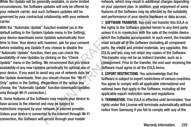Warranty Information       229While the Update will be generally available, in some limited circumstances, the Software updates will only be offered by your network carrier, and such Software updates will be governed by your contractual relationship with your network carrier.With the “Automatic Update” function enabled (as in the default setting in the System Update menu in the Setting), your device downloads some Updates automatically from time to time. Your device will, however, ask for your consent before installing any Update If you choose to disable the “Automatic Update” function, then you can check the availability of new Updates by clicking on the “Check Update” menu in the Setting. We recommend that you check availability of any new Updates periodically for optimal use of your device. If you want to avoid any use of network data for the Update downloads, then you should choose the “Wi-Fi Only” option in the Setting. (Regardless of the option you choose, the “Automatic Update” function downloads Updates only through Wi-Fi connection.)6. Some features of the Software may require your device to have access to the internet and may be subject to restrictions imposed by your network or internet provider. Unless your device is connected to the internet through Wi-Fi connection, the Software will access through your mobile network, which may result in additional charges depending on your payment plan. In addition, your enjoyment of some features of the Software may be affected by the suitability and performance of your device hardware or data access.7. SOFTWARE TRANSFER. You may not transfer this EULA or the rights to the Software granted herein to any third party unless it is in connection with the sale of the mobile device which the Software accompanied. In such event, the transfer must include all of the Software (including all component parts, the media and printed materials, any upgrades, this EULA) and you may not retain any copies of the Software. The transfer may not be an indirect transfer, such as a consignment. Prior to the transfer, the end user receiving the Software must agree to all the EULA terms.8. EXPORT RESTRICTIONS. You acknowledge that the Software is subject to export restrictions of various countries. You agree to comply with all applicable international and national laws that apply to the Software, including all the applicable export restriction laws and regulations.9. TERMINATION. This EULA is effective until terminated. Your rights under this License will terminate automatically without notice from Samsung if you fail to comply with any of the DRAFT FOR INTERNAL USE ONLY