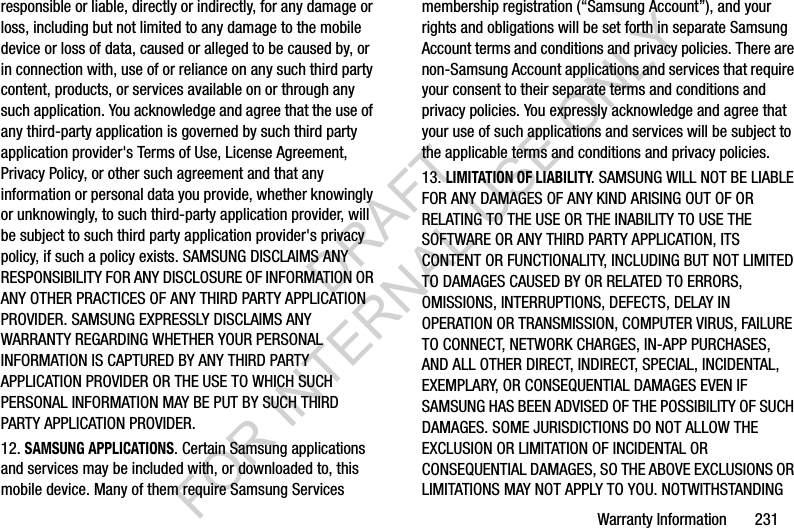 Warranty Information       231responsible or liable, directly or indirectly, for any damage or loss, including but not limited to any damage to the mobile device or loss of data, caused or alleged to be caused by, or in connection with, use of or reliance on any such third party content, products, or services available on or through any such application. You acknowledge and agree that the use of any third-party application is governed by such third party application provider&apos;s Terms of Use, License Agreement, Privacy Policy, or other such agreement and that any information or personal data you provide, whether knowingly or unknowingly, to such third-party application provider, will be subject to such third party application provider&apos;s privacy policy, if such a policy exists. SAMSUNG DISCLAIMS ANY RESPONSIBILITY FOR ANY DISCLOSURE OF INFORMATION OR ANY OTHER PRACTICES OF ANY THIRD PARTY APPLICATION PROVIDER. SAMSUNG EXPRESSLY DISCLAIMS ANY WARRANTY REGARDING WHETHER YOUR PERSONAL INFORMATION IS CAPTURED BY ANY THIRD PARTY APPLICATION PROVIDER OR THE USE TO WHICH SUCH PERSONAL INFORMATION MAY BE PUT BY SUCH THIRD PARTY APPLICATION PROVIDER.12. SAMSUNG APPLICATIONS. Certain Samsung applications and services may be included with, or downloaded to, this mobile device. Many of them require Samsung Services membership registration (“Samsung Account”), and your rights and obligations will be set forth in separate Samsung Account terms and conditions and privacy policies. There are non-Samsung Account applications and services that require your consent to their separate terms and conditions and privacy policies. You expressly acknowledge and agree that your use of such applications and services will be subject to the applicable terms and conditions and privacy policies.13. LIMITATION OF LIABILITY. SAMSUNG WILL NOT BE LIABLE FOR ANY DAMAGES OF ANY KIND ARISING OUT OF OR RELATING TO THE USE OR THE INABILITY TO USE THE SOFTWARE OR ANY THIRD PARTY APPLICATION, ITS CONTENT OR FUNCTIONALITY, INCLUDING BUT NOT LIMITED TO DAMAGES CAUSED BY OR RELATED TO ERRORS, OMISSIONS, INTERRUPTIONS, DEFECTS, DELAY IN OPERATION OR TRANSMISSION, COMPUTER VIRUS, FAILURE TO CONNECT, NETWORK CHARGES, IN-APP PURCHASES, AND ALL OTHER DIRECT, INDIRECT, SPECIAL, INCIDENTAL, EXEMPLARY, OR CONSEQUENTIAL DAMAGES EVEN IF SAMSUNG HAS BEEN ADVISED OF THE POSSIBILITY OF SUCH DAMAGES. SOME JURISDICTIONS DO NOT ALLOW THE EXCLUSION OR LIMITATION OF INCIDENTAL OR CONSEQUENTIAL DAMAGES, SO THE ABOVE EXCLUSIONS OR LIMITATIONS MAY NOT APPLY TO YOU. NOTWITHSTANDING DRAFT FOR INTERNAL USE ONLY