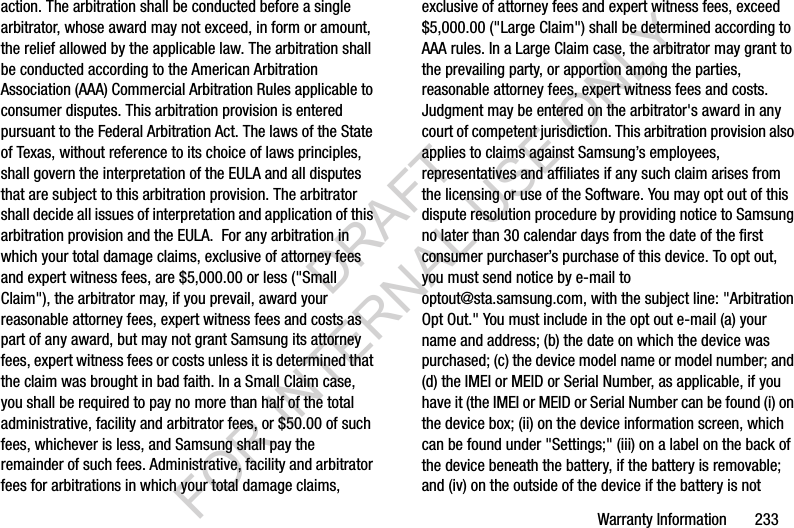 Warranty Information       233action. The arbitration shall be conducted before a single arbitrator, whose award may not exceed, in form or amount, the relief allowed by the applicable law. The arbitration shall be conducted according to the American Arbitration Association (AAA) Commercial Arbitration Rules applicable to consumer disputes. This arbitration provision is entered pursuant to the Federal Arbitration Act. The laws of the State of Texas, without reference to its choice of laws principles, shall govern the interpretation of the EULA and all disputes that are subject to this arbitration provision. The arbitrator shall decide all issues of interpretation and application of this arbitration provision and the EULA.  For any arbitration in which your total damage claims, exclusive of attorney fees and expert witness fees, are $5,000.00 or less (&quot;Small Claim&quot;), the arbitrator may, if you prevail, award your reasonable attorney fees, expert witness fees and costs as part of any award, but may not grant Samsung its attorney fees, expert witness fees or costs unless it is determined that the claim was brought in bad faith. In a Small Claim case, you shall be required to pay no more than half of the total administrative, facility and arbitrator fees, or $50.00 of such fees, whichever is less, and Samsung shall pay the remainder of such fees. Administrative, facility and arbitrator fees for arbitrations in which your total damage claims, exclusive of attorney fees and expert witness fees, exceed $5,000.00 (&quot;Large Claim&quot;) shall be determined according to AAA rules. In a Large Claim case, the arbitrator may grant to the prevailing party, or apportion among the parties, reasonable attorney fees, expert witness fees and costs. Judgment may be entered on the arbitrator&apos;s award in any court of competent jurisdiction. This arbitration provision also applies to claims against Samsung’s employees, representatives and affiliates if any such claim arises from the licensing or use of the Software. You may opt out of this dispute resolution procedure by providing notice to Samsung no later than 30 calendar days from the date of the first consumer purchaser’s purchase of this device. To opt out, you must send notice by e-mail to optout@sta.samsung.com, with the subject line: &quot;Arbitration Opt Out.&quot; You must include in the opt out e-mail (a) your name and address; (b) the date on which the device was purchased; (c) the device model name or model number; and (d) the IMEI or MEID or Serial Number, as applicable, if you have it (the IMEI or MEID or Serial Number can be found (i) on the device box; (ii) on the device information screen, which can be found under &quot;Settings;&quot; (iii) on a label on the back of the device beneath the battery, if the battery is removable; and (iv) on the outside of the device if the battery is not DRAFT FOR INTERNAL USE ONLY