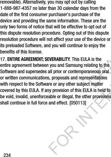 234removable). Alternatively, you may opt out by calling 1-888-987-4357 no later than 30 calendar days from the date of the first consumer purchaser&apos;s purchase of the device and providing the same information. These are the only two forms of notice that will be effective to opt out of this dispute resolution procedure. Opting out of this dispute resolution procedure will not affect your use of the device or its preloaded Software, and you will continue to enjoy the benefits of this license.17. ENTIRE AGREEMENT; SEVERABILITY. This EULA is the entire agreement between you and Samsung relating to the Software and supersedes all prior or contemporaneous oral or written communications, proposals and representations with respect to the Software or any other subject matter covered by this EULA. If any provision of this EULA is held to be void, invalid, unenforceable or illegal, the other provisions shall continue in full force and effect. [050113]DRAFT FOR INTERNAL USE ONLY