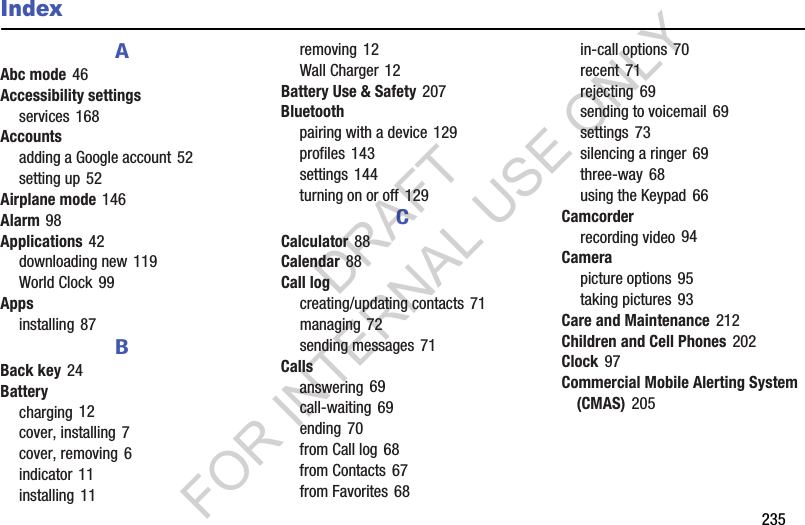        235IndexAAbc mode 46Accessibility settingsservices 168Accountsadding a Google account 52setting up 52Airplane mode 146Alarm 98Applications 42downloading new 119World Clock 99Appsinstalling 87BBack key 24Batterycharging 12cover, installing 7cover, removing 6indicator 11installing 11removing 12Wall Charger 12Battery Use &amp; Safety 207Bluetoothpairing with a device 129profiles 143settings 144turning on or off 129CCalculator 88Calendar 88Call logcreating/updating contacts 71managing 72sending messages 71Callsanswering 69call-waiting 69ending 70from Call log 68from Contacts 67from Favorites 68in-call options 70recent 71rejecting 69sending to voicemail 69settings 73silencing a ringer 69three-way 68using the Keypad 66Camcorderrecording video 94Camerapicture options 95taking pictures 93Care and Maintenance 212Children and Cell Phones 202Clock 97Commercial Mobile Alerting System (CMAS) 205DRAFT FOR INTERNAL USE ONLY