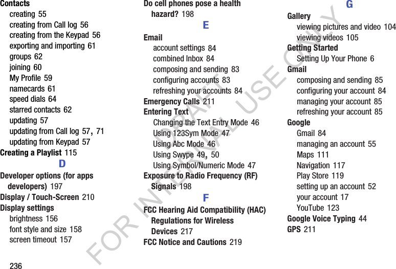 236Contactscreating 55creating from Call log 56creating from the Keypad 56exporting and importing 61groups 62joining 60My Profile 59namecards 61speed dials 64starred contacts 62updating 57updating from Call log 57, 71updating from Keypad 57Creating a Playlist 115DDeveloper options (for apps developers) 197Display / Touch-Screen 210Display settingsbrightness 156font style and size 158screen timeout 157Do cell phones pose a health hazard? 198EEmailaccount settings 84combined Inbox 84composing and sending 83configuring accounts 83refreshing your accounts 84Emergency Calls 211Entering TextChanging the Text Entry Mode 46Using 123Sym Mode 47Using Abc Mode 46Using Swype 49, 50Using Symbol/Numeric Mode 47Exposure to Radio Frequency (RF) Signals 198FFCC Hearing Aid Compatibility (HAC) Regulations for Wireless Devices 217FCC Notice and Cautions 219GGalleryviewing pictures and video 104viewing videos 105Getting StartedSetting Up Your Phone 6Gmailcomposing and sending 85configuring your account 84managing your account 85refreshing your account 85GoogleGmail 84managing an account 55Maps 111Navigation 117Play Store 119setting up an account 52your account 17YouTube 123Google Voice Typing 44GPS 211DRAFT FOR INTERNAL USE ONLY