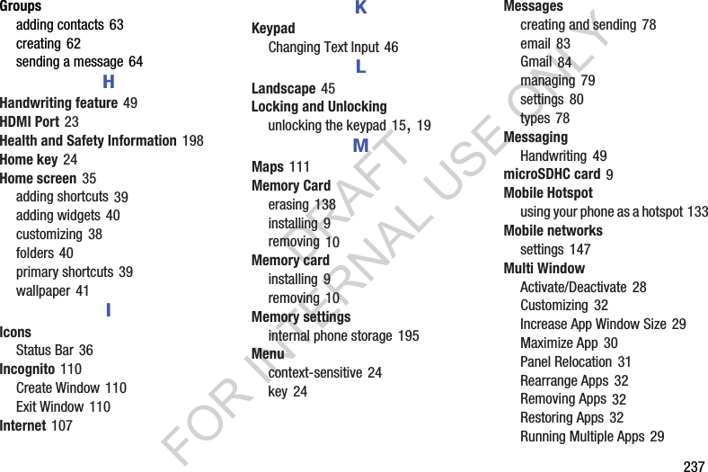        237Groupsadding contacts 63creating 62sending a message 64HHandwriting feature 49HDMI Port 23Health and Safety Information 198Home key 24Home screen 35adding shortcuts 39adding widgets 40customizing 38folders 40primary shortcuts 39wallpaper 41IIconsStatus Bar 36Incognito 110Create Window 110Exit Window 110Internet 107KKeypadChanging Text Input 46LLandscape 45Locking and Unlockingunlocking the keypad 15, 19MMaps 111Memory Carderasing 138installing 9removing 10Memory cardinstalling 9removing 10Memory settingsinternal phone storage 195Menucontext-sensitive 24key 24Messagescreating and sending 78email 83Gmail 84managing 79settings 80types 78MessagingHandwriting 49microSDHC card 9Mobile Hotspotusing your phone as a hotspot 133Mobile networkssettings 147Multi WindowActivate/Deactivate 28Customizing 32Increase App Window Size 29Maximize App 30Panel Relocation 31Rearrange Apps 32Removing Apps 32Restoring Apps 32Running Multiple Apps 29DRAFT FOR INTERNAL USE ONLY