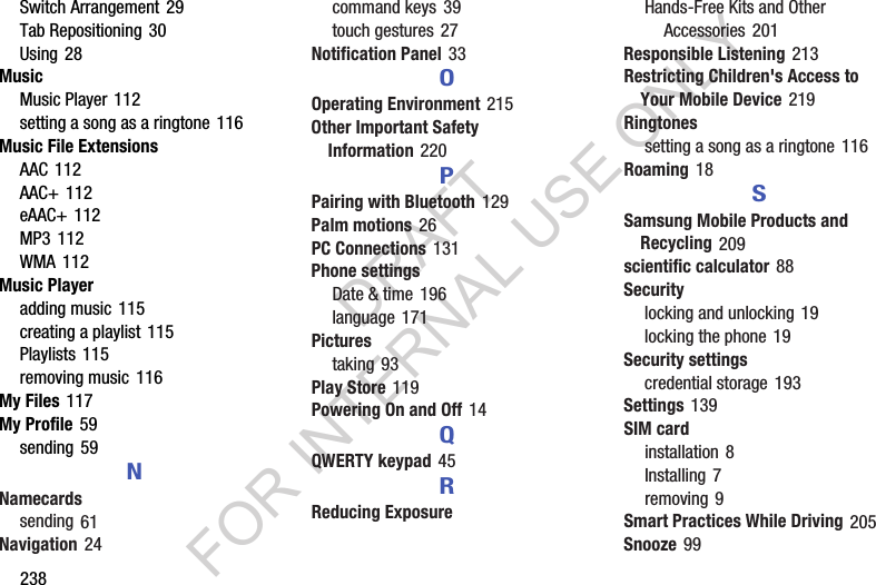 238Switch Arrangement 29Tab Repositioning 30Using 28MusicMusic Player 112setting a song as a ringtone 116Music File ExtensionsAAC 112AAC+ 112eAAC+ 112MP3 112WMA 112Music Playeradding music 115creating a playlist 115Playlists 115removing music 116My Files 117My Profile 59sending 59NNamecardssending 61Navigation 24command keys 39touch gestures 27Notification Panel 33OOperating Environment 215Other Important Safety Information 220PPairing with Bluetooth 129Palm motions 26PC Connections 131Phone settingsDate &amp; time 196language 171Picturestaking 93Play Store 119Powering On and Off 14QQWERTY keypad 45RReducing ExposureHands-Free Kits and Other Accessories 201Responsible Listening 213Restricting Children&apos;s Access to Your Mobile Device 219Ringtonessetting a song as a ringtone 116Roaming 18SSamsung Mobile Products and Recycling 209scientific calculator 88Securitylocking and unlocking 19locking the phone 19Security settingscredential storage 193Settings 139SIM cardinstallation 8Installing 7removing 9Smart Practices While Driving 205Snooze 99DRAFT FOR INTERNAL USE ONLY
