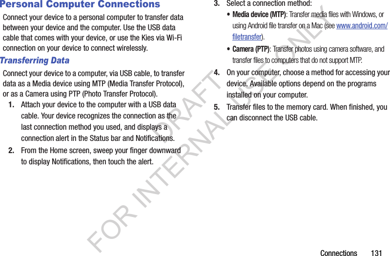 Connections       131Personal Computer ConnectionsConnect your device to a personal computer to transfer data between your device and the computer. Use the USB data cable that comes with your device, or use the Kies via Wi-Fi connection on your device to connect wirelessly. Transferring DataConnect your device to a computer, via USB cable, to transfer data as a Media device using MTP (Media Transfer Protocol), or as a Camera using PTP (Photo Transfer Protocol). 1. Attach your device to the computer with a USB data cable. Your device recognizes the connection as the last connection method you used, and displays a connection alert in the Status bar and Notifications. 2. From the Home screen, sweep your finger downward to display Notifications, then touch the alert. 3. Select a connection method: • Media device (MTP): Transfer media files with Windows, or using Android file transfer on a Mac (see www.android.com/filetransfer).• Camera (PTP): Transfer photos using camera software, and transfer files to computers that do not support MTP.4. On your computer, choose a method for accessing your device. Available options depend on the programs installed on your computer. 5. Transfer files to the memory card. When finished, you can disconnect the USB cable. DRAFT FOR INTERNAL USE ONLY