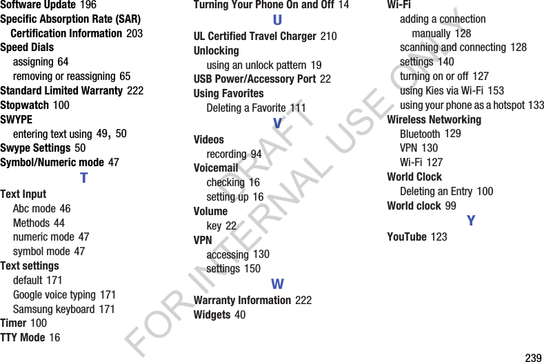        239Software Update 196Specific Absorption Rate (SAR) Certification Information 203Speed Dialsassigning 64removing or reassigning 65Standard Limited Warranty 222Stopwatch 100SWYPEentering text using 49, 50Swype Settings 50Symbol/Numeric mode 47TText InputAbc mode 46Methods 44numeric mode 47symbol mode 47Text settingsdefault 171Google voice typing 171Samsung keyboard 171Timer 100TTY Mode 16Turning Your Phone On and Off 14UUL Certified Travel Charger 210Unlockingusing an unlock pattern 19USB Power/Accessory Port 22Using FavoritesDeleting a Favorite 111VVideosrecording 94Voicemailchecking 16setting up 16Volumekey 22VPNaccessing 130settings 150WWarranty Information 222Widgets 40Wi-Fiadding a connection manually 128scanning and connecting 128settings 140turning on or off 127using Kies via Wi-Fi 153using your phone as a hotspot 133Wireless NetworkingBluetooth 129VPN 130Wi-Fi 127World ClockDeleting an Entry 100World clock 99YYouTube 123DRAFT FOR INTERNAL USE ONLY