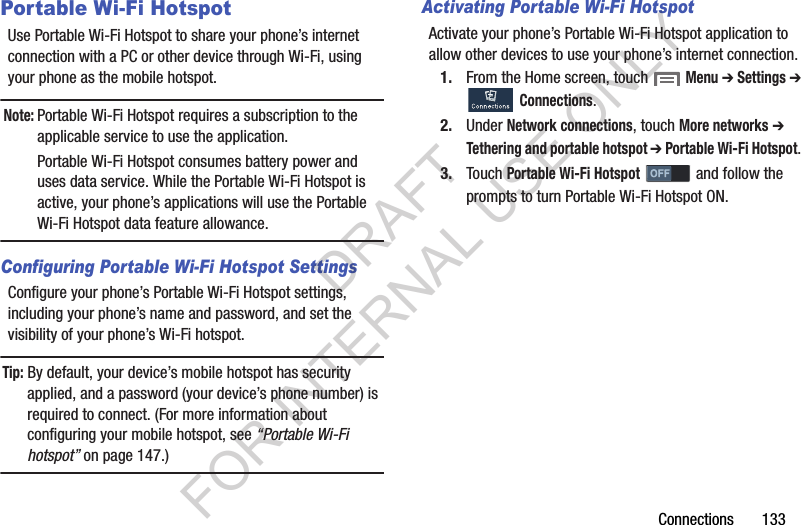 Connections       133Portable Wi-Fi HotspotUse Portable Wi-Fi Hotspot to share your phone’s internet connection with a PC or other device through Wi-Fi, using your phone as the mobile hotspot. Note:Portable Wi-Fi Hotspot requires a subscription to the applicable service to use the application. Portable Wi-Fi Hotspot consumes battery power and uses data service. While the Portable Wi-Fi Hotspot is active, your phone’s applications will use the Portable Wi-Fi Hotspot data feature allowance. Configuring Portable Wi-Fi Hotspot SettingsConfigure your phone’s Portable Wi-Fi Hotspot settings, including your phone’s name and password, and set the visibility of your phone’s Wi-Fi hotspot. Tip: By default, your device’s mobile hotspot has security applied, and a password (your device’s phone number) is required to connect. (For more information about configuring your mobile hotspot, see “Portable Wi-Fi hotspot” on page 147.) Activating Portable Wi-Fi HotspotActivate your phone’s Portable Wi-Fi Hotspot application to allow other devices to use your phone’s internet connection.1. From the Home screen, touch  Menu ➔ Settings ➔ Connections. 2. Under Network connections, touch More networks ➔ Tethering and portable hotspot ➔ Portable Wi-Fi Hotspot. 3. Touch Portable Wi-Fi Hotspot   and follow the prompts to turn Portable Wi-Fi Hotspot ON. DRAFT FOR INTERNAL USE ONLY