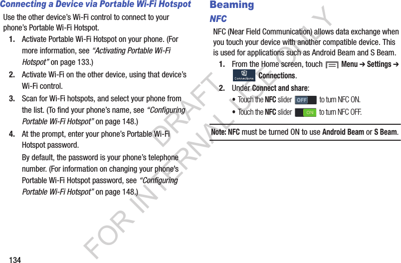 134Connecting a Device via Portable Wi-Fi HotspotUse the other device’s Wi-Fi control to connect to your phone’s Portable Wi-Fi Hotspot.1. Activate Portable Wi-Fi Hotspot on your phone. (For more information, see “Activating Portable Wi-Fi Hotspot” on page 133.) 2. Activate Wi-Fi on the other device, using that device’s Wi-Fi control.3. Scan for Wi-Fi hotspots, and select your phone from the list. (To find your phone’s name, see “Configuring Portable Wi-Fi Hotspot” on page 148.) 4. At the prompt, enter your phone’s Portable Wi-Fi Hotspot password. By default, the password is your phone’s telephone number. (For information on changing your phone’s Portable Wi-Fi Hotspot password, see “Configuring Portable Wi-Fi Hotspot” on page 148.) BeamingNFCNFC (Near Field Communication) allows data exchange when you touch your device with another compatible device. This is used for applications such as Android Beam and S Beam. 1. From the Home screen, touch  Menu ➔ Settings ➔ Connections. 2. Under Connect and share: •Touch the NFC slider   to turn NFC ON. •Touch the NFC slider   to turn NFC OFF. Note: NFC must be turned ON to use Android Beam or S Beam. DRAFT FOR INTERNAL USE ONLY