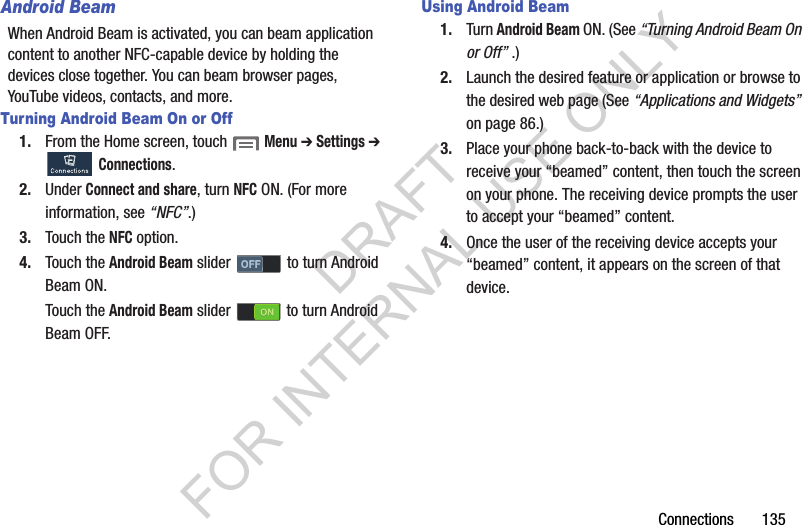 Connections       135Android BeamWhen Android Beam is activated, you can beam application content to another NFC-capable device by holding the devices close together. You can beam browser pages, YouTube videos, contacts, and more. Turning Android Beam On or Off1. From the Home screen, touch  Menu ➔ Settings ➔ Connections. 2. Under Connect and share, turn NFC ON. (For more information, see “NFC”.) 3. Touch the NFC option. 4. Touch the Android Beam slider   to turn Android Beam ON. Touch the Android Beam slider   to turn Android Beam OFF. Using Android Beam1. Turn Android Beam ON. (See “Turning Android Beam On or Off” .) 2. Launch the desired feature or application or browse to the desired web page (See “Applications and Widgets” on page 86.) 3. Place your phone back-to-back with the device to receive your “beamed” content, then touch the screen on your phone. The receiving device prompts the user to accept your “beamed” content. 4. Once the user of the receiving device accepts your “beamed” content, it appears on the screen of that device. DRAFT FOR INTERNAL USE ONLY