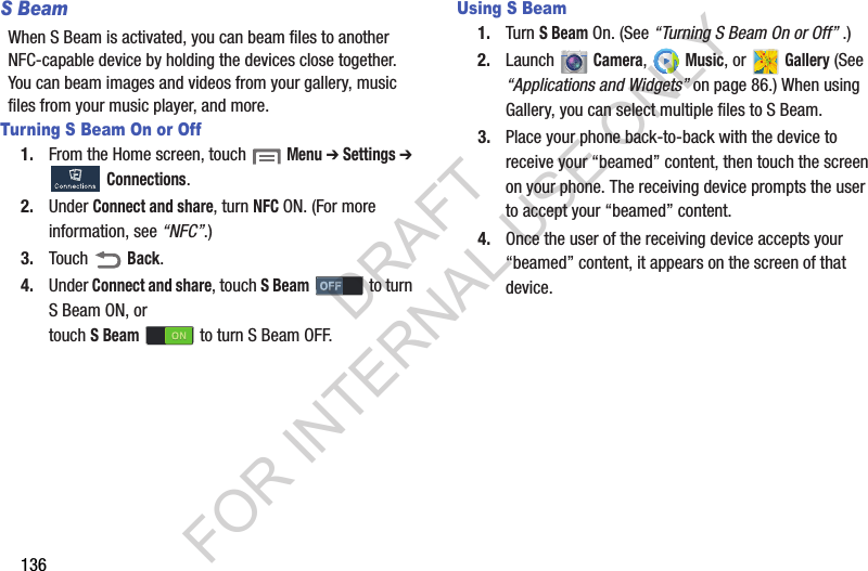 136S BeamWhen S Beam is activated, you can beam files to another NFC-capable device by holding the devices close together. You can beam images and videos from your gallery, music files from your music player, and more. Turning S Beam On or Off1. From the Home screen, touch  Menu ➔ Settings ➔ Connections. 2. Under Connect and share, turn NFC ON. (For more information, see “NFC”.) 3. Touch  Back. 4. Under Connect and share, touch S Beam  to turn S Beam ON, or touch SBeam   to turn S Beam OFF. Using S Beam1. Turn S Beam On. (See “Turning S Beam On or Off” .) 2. Launch  Camera,  Music, or Gallery (See “Applications and Widgets” on page 86.) When using Gallery, you can select multiple files to S Beam. 3. Place your phone back-to-back with the device to receive your “beamed” content, then touch the screen on your phone. The receiving device prompts the user to accept your “beamed” content. 4. Once the user of the receiving device accepts your “beamed” content, it appears on the screen of that device. DRAFT FOR INTERNAL USE ONLY