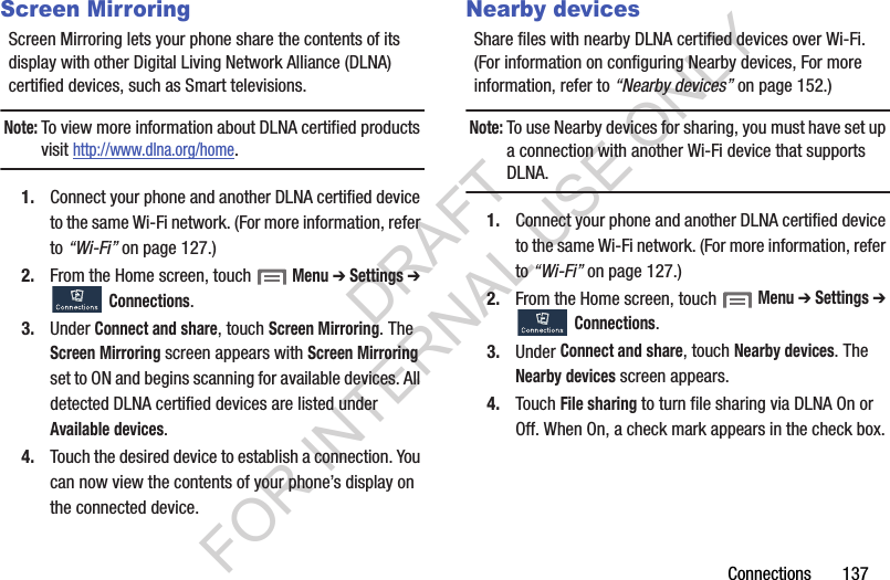 Connections       137Screen MirroringScreen Mirroring lets your phone share the contents of its display with other Digital Living Network Alliance (DLNA) certified devices, such as Smart televisions. Note:To view more information about DLNA certified products visit http://www.dlna.org/home.1. Connect your phone and another DLNA certified device to the same Wi-Fi network. (For more information, refer to “Wi-Fi” on page 127.) 2. From the Home screen, touch  Menu ➔ Settings ➔ Connections. 3. Under Connect and share, touch Screen Mirroring. The Screen Mirroring screen appears with Screen Mirroring set to ON and begins scanning for available devices. All detected DLNA certified devices are listed under Available devices. 4. Touch the desired device to establish a connection. You can now view the contents of your phone’s display on the connected device. Nearby devicesShare files with nearby DLNA certified devices over Wi-Fi. (For information on configuring Nearby devices, For more information, refer to “Nearby devices” on page 152.) Note:To use Nearby devices for sharing, you must have set up a connection with another Wi-Fi device that supports DLNA. 1. Connect your phone and another DLNA certified device to the same Wi-Fi network. (For more information, refer to “Wi-Fi” on page 127.) 2. From the Home screen, touch  Menu ➔ Settings ➔ Connections. 3. Under Connect and share, touch Nearby devices. The Nearby devices screen appears. 4. Touch File sharing to turn file sharing via DLNA On or Off. When On, a check mark appears in the check box. DRAFT FOR INTERNAL USE ONLY