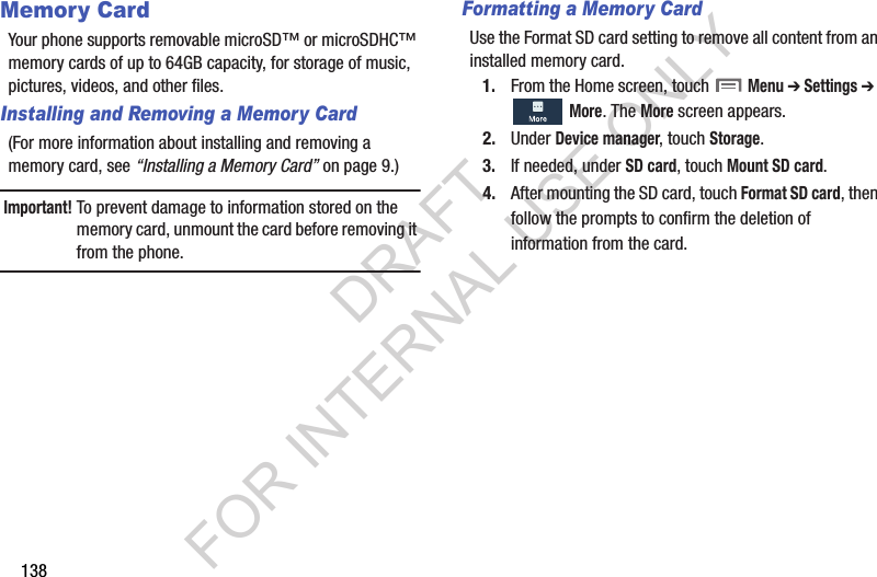 138Memory CardYour phone supports removable microSD™ or microSDHC™ memory cards of up to 64GB capacity, for storage of music, pictures, videos, and other files.Installing and Removing a Memory Card(For more information about installing and removing a memory card, see “Installing a Memory Card” on page 9.) Important!To prevent damage to information stored on the memory card, unmount the card before removing it from the phone.Formatting a Memory CardUse the Format SD card setting to remove all content from an installed memory card. 1. From the Home screen, touch  Menu ➔ Settings ➔  More. The More screen appears. 2. Under Device manager, touch Storage. 3. If needed, under SD card, touch Mount SD card.4. After mounting the SD card, touch Format SD card, then follow the prompts to confirm the deletion of information from the card. DRAFT FOR INTERNAL USE ONLY