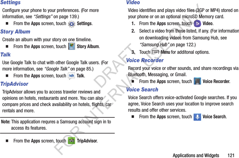 Applications and Widgets       121SettingsConfigure your phone to your preferences. (For more information, see &ldquo;Settings&rdquo; on page 139.) From the Apps screen, touch   Settings. Story AlbumCreate an album with your story on one timeline. From the Apps screen, touch   Story Album. TalkUse Google Talk to chat with other Google Talk users. (For more information, see &ldquo;Google Talk&rdquo; on page 85.) From the Apps screen, touch   Talk.TripAdvisorTripAdvisor allows you to access traveler reviews and opinions on hotels, restaurants and more. You can also compare prices and check availability on hotels, flights, car rentals and more.Note: This application requres a Samsung account sign in to access its features.From the Apps screen, touch   TripAdvisor. VideoVideo identifies and plays video files (3GP or MP4) stored on your phone or on an optional microSD Memory card. 1. From the Apps screen, touch   Video. 2. Select a video from those listed, if any. (For information on downloading videos from Samsung Hub, see &ldquo;Samsung Hub&rdquo; on page 122.) 3. Touch  Menu for additonal options. Voice RecorderRecord your voice or other sounds, and share recordings via Bluetooth, Messaging, or Gmail.From the Apps screen, touch   Voice Recorder. Voice SearchVoice Search offers voice-activated Google searches. If you agree, Voice Search uses your location to improve search results and offer other services. From the Apps screen, touch   Voice Search. DRAFT FOR INTERNAL USE ONLY