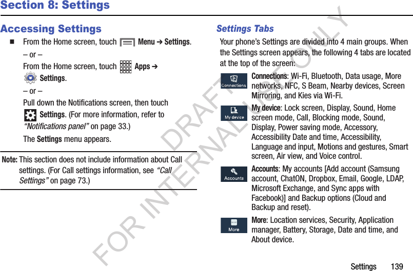 Settings       139Section 8: SettingsAccessing SettingsFrom the Home screen, touch  Menu ➔ Settings.– or –From the Home screen, touch   Apps ➔  Settings. – or –Pull down the Notifications screen, then touch Settings. (For more information, refer to “Notifications panel” on page 33.) The Settings menu appears. Note:This section does not include information about Call settings. (For Call settings information, see “Call Settings” on page 73.) Settings TabsYour phone’s Settings are divided into 4 main groups. When the Settings screen appears, the following 4 tabs are located at the top of the screen:  Connections: Wi-Fi, Bluetooth, Data usage, More networks, NFC, S Beam, Nearby devices, Screen Mirroring, and Kies via Wi-Fi.  My device: Lock screen, Display, Sound, Home screen mode, Call, Blocking mode, Sound, Display, Power saving mode, Accessory, Accessibility Date and time, Accessibility, Language and input, Motions and gestures, Smart screen, Air view, and Voice control.  Accounts: My accounts [Add account (Samsung account, ChatON, Dropbox, Email, Google, LDAP, Microsoft Exchange, and Sync apps with Facebook)] and Backup options (Cloud and Backup and reset).  More: Location services, Security, Application manager, Battery, Storage, Date and time, and About device. DRAFT FOR INTERNAL USE ONLY