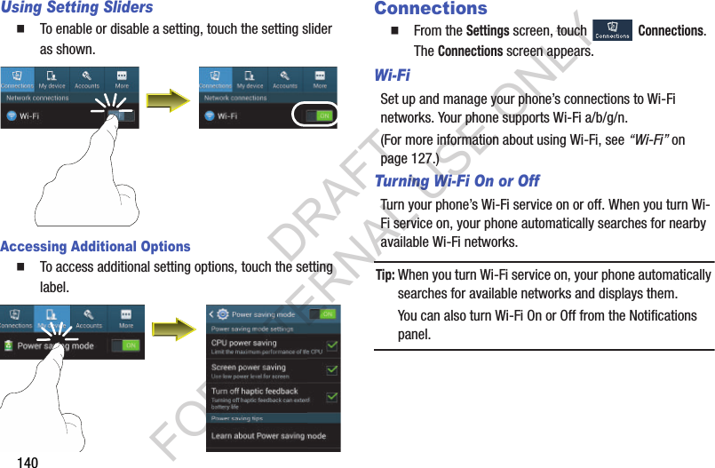 140Using Setting SlidersTo enable or disable a setting, touch the setting slider as shown. Accessing Additional OptionsTo access additional setting options, touch the setting label. ConnectionsFrom the Settings screen, touch Connections. The Connections screen appears. Wi-FiSet up and manage your phone’s connections to Wi-Fi networks. Your phone supports Wi-Fi a/b/g/n.(For more information about using Wi-Fi, see “Wi-Fi” on page 127.) Turning Wi-Fi On or OffTurn your phone’s Wi-Fi service on or off. When you turn Wi-Fi service on, your phone automatically searches for nearby available Wi-Fi networks. Tip:When you turn Wi-Fi service on, your phone automatically searches for available networks and displays them. You can also turn Wi-Fi On or Off from the Notifications panel. DRAFT FOR INTERNAL USE ONLY