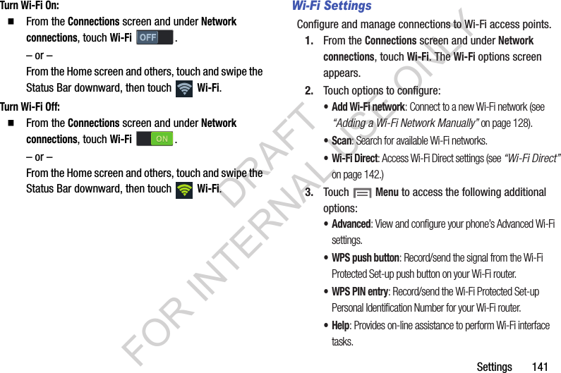 Settings       141Turn Wi-Fi On: From the Connections screen and under Network connections, touch Wi-Fi . – or –From the Home screen and others, touch and swipe the Status Bar downward, then touch   Wi-Fi. Turn Wi-Fi Off: From the Connections screen and under Network connections, touch Wi-Fi . – or –From the Home screen and others, touch and swipe the Status Bar downward, then touch   Wi-Fi. Wi-Fi SettingsConfigure and manage connections to Wi-Fi access points. 1. From the Connections screen and under Network connections, touch Wi-Fi. The Wi-Fi options screen appears. 2. Touch options to configure: • Add Wi-Fi network: Connect to a new Wi-Fi network (see “Adding a Wi-Fi Network Manually” on page 128). •Scan: Search for available Wi-Fi networks. • Wi-Fi Direct: Access Wi-Fi Direct settings (see “Wi-Fi Direct” on page 142.) 3. Touch  Menu to access the following additional options: • Advanced: View and configure your phone’s Advanced Wi-Fi settings. • WPS push button: Record/send the signal from the Wi-Fi Protected Set-up push button on your Wi-Fi router. • WPS PIN entry: Record/send the Wi-Fi Protected Set-up Personal Identification Number for your Wi-Fi router. •Help: Provides on-line assistance to perform Wi-Fi interface tasks. DRAFT FOR INTERNAL USE ONLY