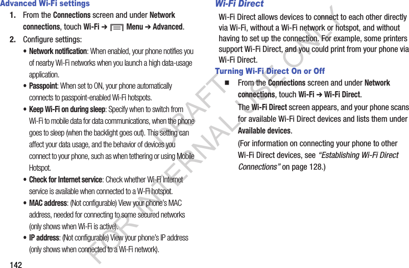 142Advanced Wi-Fi settings1. From the Connections screen and under Network connections, touch Wi-Fi ➔  Menu ➔ Advanced.2. Configure settings:• Network notification: When enabled, your phone notifies you of nearby Wi-Fi networks when you launch a high data-usage application. • Passpoint: When set to ON, your phone automatically connects to passpoint-enabled Wi-Fi hotspots. • Keep Wi-Fi on during sleep: Specify when to switch from Wi-Fi to mobile data for data communications, when the phone goes to sleep (when the backlight goes out). This setting can affect your data usage, and the behavior of devices you connect to your phone, such as when tethering or using Mobile Hotspot. • Check for Internet service: Check whether Wi-Fi Internet service is available when connected to a W-Fi hotspot. •MAC address: (Not configurable) View your phone’s MAC address, needed for connecting to some secured networks (only shows when Wi-Fi is active).•IP address: (Not configurable) View your phone’s IP address (only shows when connected to a Wi-Fi network). Wi-Fi DirectWi-Fi Direct allows devices to connect to each other directly via Wi-Fi, without a Wi-Fi network or hotspot, and without having to set up the connection. For example, some printers support Wi-Fi Direct, and you could print from your phone via Wi-Fi Direct.Turning Wi-Fi Direct On or OffFrom the Connections screen and under Network connections, touch Wi-Fi ➔ Wi-Fi Direct. The Wi-Fi Direct screen appears, and your phone scans for available Wi-Fi Direct devices and lists them under Available devices. (For information on connecting your phone to other Wi-Fi Direct devices, see “Establishing Wi-Fi Direct Connections” on page 128.) DRAFT FOR INTERNAL USE ONLY