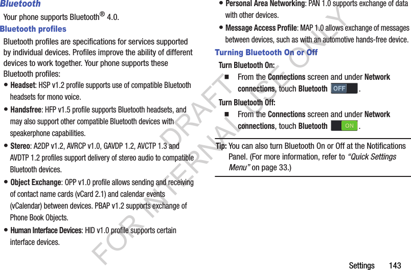 Settings       143BluetoothYour phone supports Bluetooth&reg; 4.0.Bluetooth profilesBluetooth profiles are specifications for services supported by individual devices. Profiles improve the ability of different devices to work together. Your phone supports these Bluetooth profiles:&bull; Headset: HSP v1.2 profile supports use of compatible Bluetooth headsets for mono voice.&bull; Handsfree: HFP v1.5 profile supports Bluetooth headsets, and may also support other compatible Bluetooth devices with speakerphone capabilities.&bull; Stereo: A2DP v1.2, AVRCP v1.0, GAVDP 1.2, AVCTP 1.3 and AVDTP 1.2 profiles support delivery of stereo audio to compatible Bluetooth devices.&bull; Object Exchange: OPP v1.0 profile allows sending and receiving of contact name cards (vCard 2.1) and calendar events (vCalendar) between devices. PBAP v1.2 supports exchange of Phone Book Objects.&bull; Human Interface Devices: HID v1.0 profile supports certain interface devices.&bull; Personal Area Networking: PAN 1.0 supports exchange of data with other devices.&bull; Message Access Profile: MAP 1.0 allows exchange of messages between devices, such as with an automotive hands-free device.Turning Bluetooth On or OffTurn Bluetooth On: From the Connections screen and under Network connections, touch Bluetooth . Turn Bluetooth Off: From the Connections screen and under Network connections, touch Bluetooth . Tip:You can also turn Bluetooth On or Off at the Notifications Panel. (For more information, refer to &ldquo;Quick Settings Menu&rdquo; on page 33.) DRAFT FOR INTERNAL USE ONLY