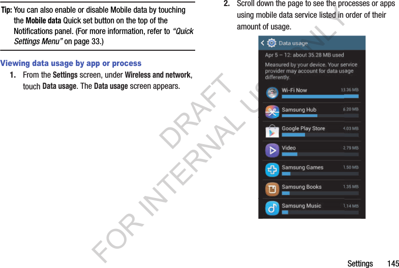 Settings       145Tip:You can also enable or disable Mobile data by touching the Mobile data Quick set button on the top of the Notifications panel. (For more information, refer to “Quick Settings Menu” on page 33.) Viewing data usage by app or process1. From the Settings screen, under Wireless and network, touch Data usage. The Data usage screen appears. 2. Scroll down the page to see the processes or apps using mobile data service listed in order of their amount of usage. DRAFT FOR INTERNAL USE ONLY