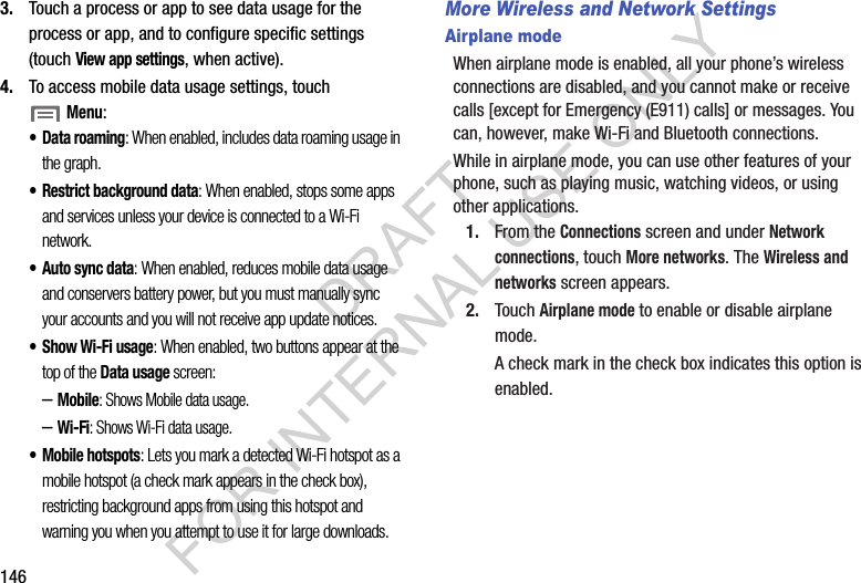 1463. Touch a process or app to see data usage for the process or app, and to configure specific settings (touch View app settings, when active). 4. To access mobile data usage settings, touch Menu: • Data roaming: When enabled, includes data roaming usage in the graph. • Restrict background data: When enabled, stops some apps and services unless your device is connected to a Wi-Fi network. • Auto sync data: When enabled, reduces mobile data usage and conservers battery power, but you must manually sync your accounts and you will not receive app update notices. •Show Wi-Fi usage: When enabled, two buttons appear at the top of the Data usage screen: –Mobile: Shows Mobile data usage. –Wi-Fi: Shows Wi-Fi data usage. • Mobile hotspots: Lets you mark a detected Wi-Fi hotspot as a mobile hotspot (a check mark appears in the check box), restricting background apps from using this hotspot and warning you when you attempt to use it for large downloads. More Wireless and Network SettingsAirplane modeWhen airplane mode is enabled, all your phone’s wireless connections are disabled, and you cannot make or receive calls [except for Emergency (E911) calls] or messages. You can, however, make Wi-Fi and Bluetooth connections. While in airplane mode, you can use other features of your phone, such as playing music, watching videos, or using other applications. 1. From the Connections screen and under Network connections, touch More networks. The Wireless and networks screen appears. 2. Touch Airplane mode to enable or disable airplane mode. A check mark in the check box indicates this option is enabled. DRAFT FOR INTERNAL USE ONLY