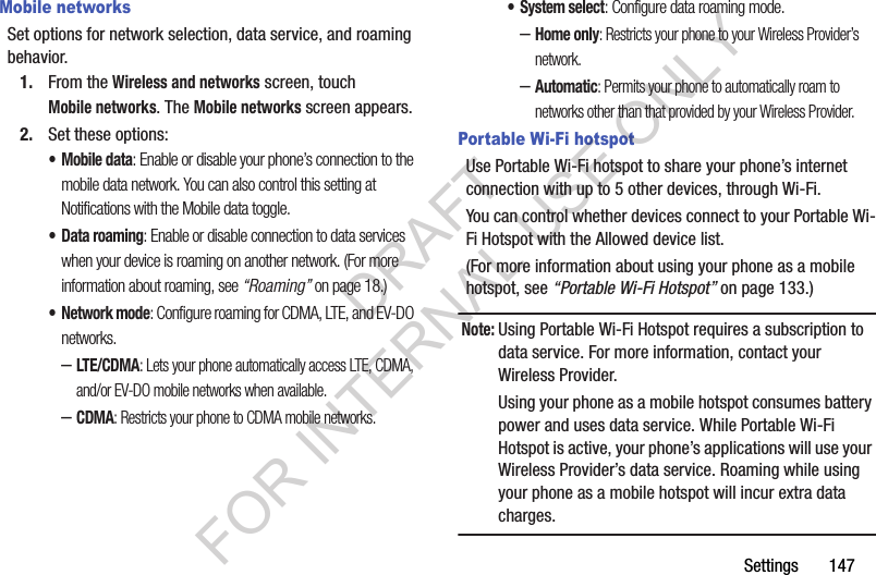 Settings       147Mobile networksSet options for network selection, data service, and roaming behavior.1. From the Wireless and networks screen, touch Mobile networks. The Mobile networks screen appears. 2. Set these options:• Mobile data: Enable or disable your phone’s connection to the mobile data network. You can also control this setting at Notifications with the Mobile data toggle.• Data roaming: Enable or disable connection to data services when your device is roaming on another network. (For more information about roaming, see “Roaming” on page 18.) •Network mode: Configure roaming for CDMA, LTE, and EV-DO networks.–LTE/CDMA: Lets your phone automatically access LTE, CDMA, and/or EV-DO mobile networks when available. –CDMA: Restricts your phone to CDMA mobile networks. • System select: Configure data roaming mode. –Home only: Restricts your phone to your Wireless Provider’s network. –Automatic: Permits your phone to automatically roam to networks other than that provided by your Wireless Provider. Portable Wi-Fi hotspotUse Portable Wi-Fi hotspot to share your phone’s internet connection with up to 5 other devices, through Wi-Fi. You can control whether devices connect to your Portable Wi-Fi Hotspot with the Allowed device list.(For more information about using your phone as a mobile hotspot, see “Portable Wi-Fi Hotspot” on page 133.) Note:Using Portable Wi-Fi Hotspot requires a subscription to data service. For more information, contact your Wireless Provider. Using your phone as a mobile hotspot consumes battery power and uses data service. While Portable Wi-Fi Hotspot is active, your phone’s applications will use your Wireless Provider’s data service. Roaming while using your phone as a mobile hotspot will incur extra data charges. DRAFT FOR INTERNAL USE ONLY