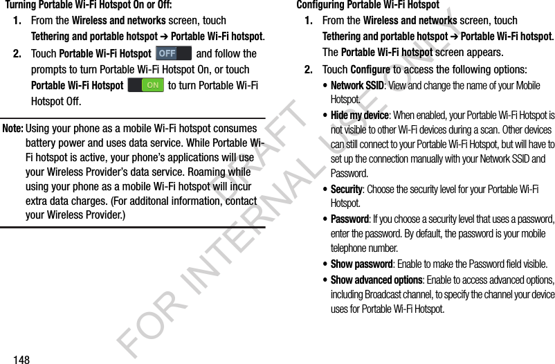 148Turning Portable Wi-Fi Hotspot On or Off:1. From the Wireless and networks screen, touch Tethering and portable hotspot ➔ Portable Wi-Fi hotspot.2. Touch Portable Wi-Fi Hotspot   and follow the prompts to turn Portable Wi-Fi Hotspot On, or touch Portable Wi-Fi Hotspot   to turn Portable Wi-Fi Hotspot Off. Note:Using your phone as a mobile Wi-Fi hotspot consumes battery power and uses data service. While Portable Wi-Fi hotspot is active, your phone’s applications will use your Wireless Provider’s data service. Roaming while using your phone as a mobile Wi-Fi hotspot will incur extra data charges. (For additonal information, contact your Wireless Provider.) Configuring Portable Wi-Fi Hotspot1. From the Wireless and networks screen, touch Tethering and portable hotspot ➔ Portable Wi-Fi hotspot. The Portable Wi-Fi hotspot screen appears. 2. Touch Configure to access the following options:• Network SSID: View and change the name of your Mobile Hotspot.• Hide my device: When enabled, your Portable Wi-Fi Hotspot is not visible to other Wi-Fi devices during a scan. Other devices can still connect to your Portable Wi-Fi Hotspot, but will have to set up the connection manually with your Network SSID and Password.• Security: Choose the security level for your Portable Wi-Fi Hotspot.• Password: If you choose a security level that uses a password, enter the password. By default, the password is your mobile telephone number.• Show password: Enable to make the Password field visible.• Show advanced options: Enable to access advanced options, including Broadcast channel, to specify the channel your device uses for Portable Wi-Fi Hotspot.DRAFT FOR INTERNAL USE ONLY