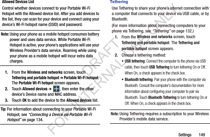 Settings       149Allowed Devices ListControl whether devices connect to your Portable Wi-Fi Hotspot with the Allowed device list. After you add devices to the list, they can scan for your device and connect using your device’s Wi-Fi hotspot name (SSID) and password. Note:Using your phone as a mobile hotspot consumes battery power and uses data service. While Portable Wi-Fi Hotspot is active, your phone’s applications will use your Wireless Provider’s data service. Roaming while using your phone as a mobile hotspot will incur extra data charges. 1. From the Wireless and networks screen, touch Tethering and portable hotspot ➔ Portable Wi-Fi hotspot. The Portable Wi-Fi hotspot screen appears. 2. Touch Allowed devices ➔ , then enter the other device’s Device name and MAC address. 3. Touch OK to add the device to the Allowed devices list. Tip:For information about connecting to your Portable Wi-Fi Hotspot, see “Connecting a Device via Portable Wi-Fi Hotspot” on page 134. TetheringUse Tethering to share your phone’s internet connection with a computer that connects to your device via USB cable, or by Bluetooth.(For more information about connecting computers to your phone via Tethering, see “Tethering” on page 132.) 1. From the Wireless and networks screen, touch Tethering and portable hotspot. The Tethering and portable hotspot screen appears. 2. Choose a tethering method: • USB tethering: Connect the computer to the phone via USB cable, then touch USB Tethering to turn tethering On or Off. When On, a check appears in the check box.• Bluetooth tethering: Pair your phone with the computer via Bluetooth. Consult the computer’s documentation for more information about configuring your computer to pair via Bluetooth. Touch Bluetooth Tethering to turn tethering On or Off. When On, a check appears in the check box.Note:Using Tethering requires a subscription to your Wireless Provider’s mobile data service. DRAFT FOR INTERNAL USE ONLY