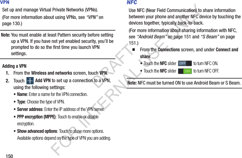 150VPNSet up and manage Virtual Private Networks (VPNs). (For more information about using VPNs, see “VPN” on page 130.) Note:You must enable at least Pattern security before setting up a VPN. If you have not yet enabled security, you’ll be prompted to do so the first time you launch VPN settings.Adding a VPN1. From the Wireless and networks screen, touch VPN.2. Touch  Add VPN to set up a connection to a VPN, using the following settings: •Name: Enter a name for the VPN connection. •Type: Choose the type of VPN. • Server address: Enter the IP address of the VPN server. • PPP encryption (MPPE): Touch to enable or disable encryption. • Show advanced options: Touch to show more options. Available options depend on the type of VPN you are adding. NFCUse NFC (Near Field Communication) to share information between your phone and another NFC device by touching the devices together, typically back-to-back. (For more information about sharing information with NFC, see “Android Beam” on page 151 and “S Beam” on page 151.) From the Connections screen, and under Connect and share: •Touch the NFC slider   to turn NFC ON. •Touch the NFC slider   to turn NFC OFF. Note:NFC must be turned ON to use Android Beam or S Beam. DRAFT FOR INTERNAL USE ONLY