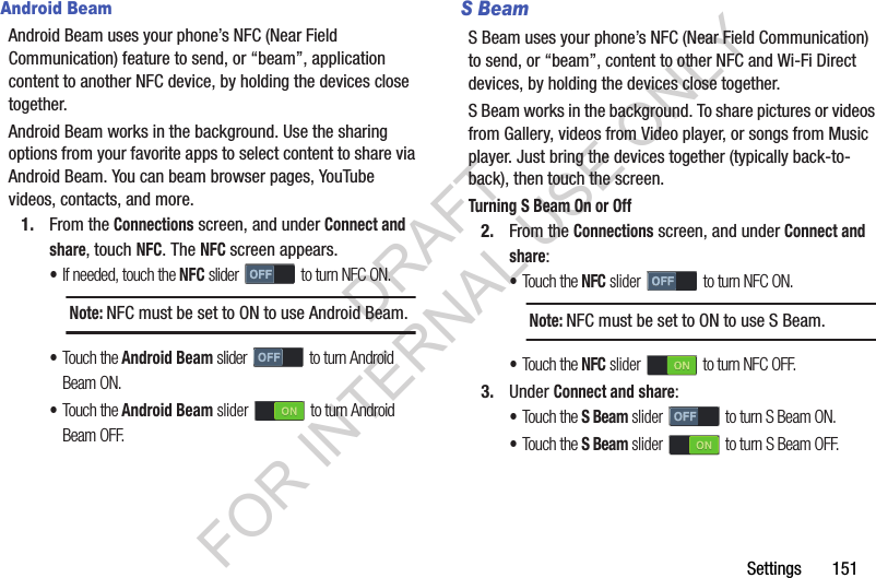 Settings       151Android BeamAndroid Beam uses your phone’s NFC (Near Field Communication) feature to send, or “beam”, application content to another NFC device, by holding the devices close together. Android Beam works in the background. Use the sharing options from your favorite apps to select content to share via Android Beam. You can beam browser pages, YouTube videos, contacts, and more. 1. From the Connections screen, and under Connect and share, touch NFC. The NFC screen appears. •If needed, touch the NFC slider   to turn NFC ON. •Touch the Android Beam slider   to turn Android Beam ON. •Touch the Android Beam slider   to turn Android Beam OFF. S BeamS Beam uses your phone’s NFC (Near Field Communication) to send, or “beam”, content to other NFC and Wi-Fi Direct devices, by holding the devices close together. S Beam works in the background. To share pictures or videos from Gallery, videos from Video player, or songs from Music player. Just bring the devices together (typically back-to-back), then touch the screen. Turning S Beam On or Off2. From the Connections screen, and under Connect and share: •Touch the NFC slider   to turn NFC ON. •Touch the NFC slider   to turn NFC OFF. 3. Under Connect and share: •Touch the S Beam slider   to turn S Beam ON. •Touch the S Beam slider   to turn S Beam OFF. Note:NFC must be set to ON to use Android Beam. Note:NFC must be set to ON to use S Beam. DRAFT FOR INTERNAL USE ONLY