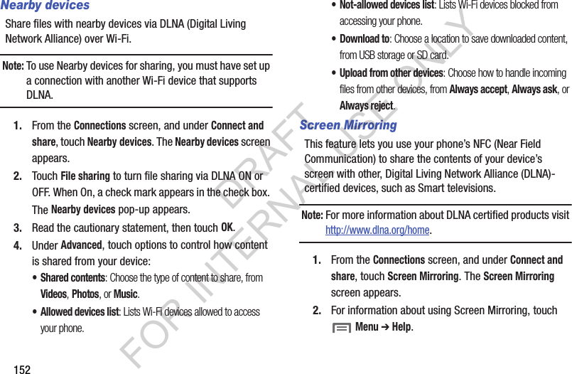 152Nearby devicesShare files with nearby devices via DLNA (Digital Living Network Alliance) over Wi-Fi.Note:To use Nearby devices for sharing, you must have set up a connection with another Wi-Fi device that supports DLNA.1. From the Connections screen, and under Connect and share, touch Nearby devices. The Nearby devices screen appears. 2. Touch File sharing to turn file sharing via DLNA ON or OFF. When On, a check mark appears in the check box. The Nearby devices pop-up appears. 3. Read the cautionary statement, then touch OK. 4. Under Advanced, touch options to control how content is shared from your device:• Shared contents: Choose the type of content to share, from Videos, Photos, or Music. • Allowed devices list: Lists Wi-Fi devices allowed to access your phone. • Not-allowed devices list: Lists Wi-Fi devices blocked from accessing your phone. •Download to: Choose a location to save downloaded content, from USB storage or SD card.• Upload from other devices: Choose how to handle incoming files from other devices, from Always accept, Always ask, or Always reject.Screen MirroringThis feature lets you use your phone’s NFC (Near Field Communication) to share the contents of your device’s screen with other, Digital Living Network Alliance (DLNA)-certified devices, such as Smart televisions. Note:For more information about DLNA certified products visit http://www.dlna.org/home. 1. From the Connections screen, and under Connect and share, touch Screen Mirroring. The Screen Mirroring screen appears. 2. For information about using Screen Mirroring, touch  Menu ➔ Help. DRAFT FOR INTERNAL USE ONLY