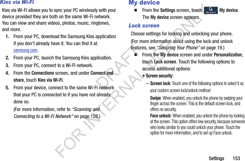 Settings       153Kies via Wi-FiKies via Wi-Fi allows you to sync your PC wirelessly with your device provided they are both on the same Wi-Fi network. You can view and share videos, photos, music, ringtones, and more. 1. From your PC, download the Samsung Kies application if you don’t already have it. You can find it at samsung.com. 2. From your PC, launch the Samsung Kies application. 3. From your PC, connect to a Wi-Fi network. 4. From the Connections screen, and under Connect and share, touch Kies via Wi-Fi. 5. From your device, connect to the same Wi-Fi network that your PC is connected to if you have not already done so. (For more information, refer to “Scanning and Connecting to a Wi-Fi Network” on page 128.) My deviceFrom the Settings screen, touch My device. The My device screen appears. Lock screenChoose settings for locking and unlocking your phone. (For more information about using the lock and unlock features, see “Securing Your Phone” on page 19.) From the My device screen and under Personalization, touch Lock screen. Touch the following options to access additional options: • Screen security: –Screen lock: Touch one of the following options to select it as your custom screen lock/unlock method: Swipe: When enabled, you unlock the phone by swiping your finger across the screen. This is the default screen lock, and offers no security.Face unlock: When enabled, you unlock the phone by looking at the screen. This option offers low security, because someone who looks similar to you could unlock your phone. Touch the option for more information, and to set up Face unlock. DRAFT FOR INTERNAL USE ONLY